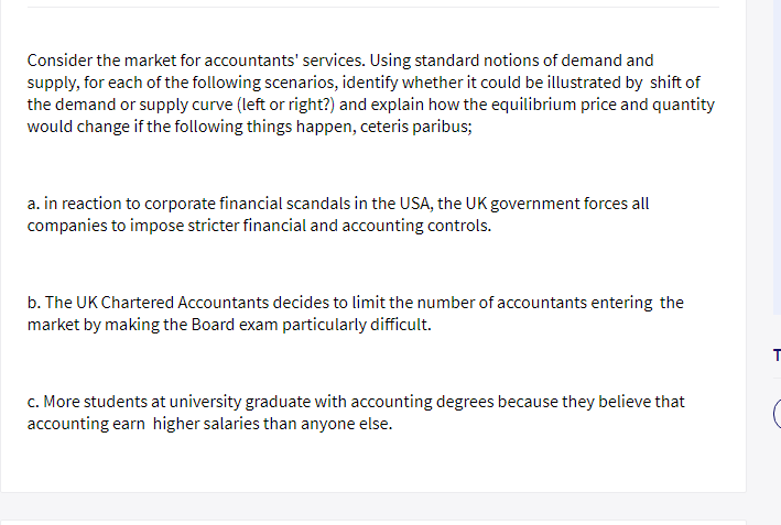 Consider the market for accountants' services. Using standard notions of demand and
supply, for each of the following scenarios, identify whether it could be illustrated by shift of
the demand or supply curve (left or right?) and explain how the equilibrium price and quantity
would change if the following things happen, ceteris paribus;
a. in reaction to corporate financial scandals in the USA, the UK government forces all
companies to impose stricter financial and accounting controls.
b. The UK Chartered Accountants decides to limit the number of accountants entering the
market by making the Board exam particularly difficult.
c. More students at university graduate with accounting degrees because they believe that
accounting earn higher salaries than anyone else.
