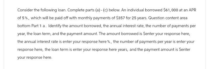 Consider the following loan. Complete parts (a) - (c) below. An individual borrowed $61,000 at an APR
of 5%, which will be paid off with monthly payments of $357 for 25 years. Question content area
bottom Part 1 a. Identify the amount borrowed, the annual interest rate, the number of payments per
year, the loan term, and the payment amount. The amount borrowed is $enter your response here,
the annual interest rate is enter your response here %, the number of payments per year is enter your
response here, the loan term is enter your response here years, and the payment amount is Senter
your response here.