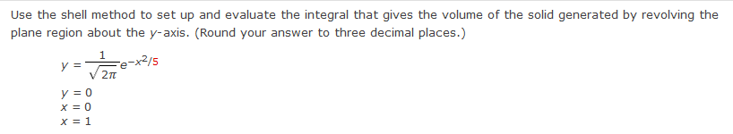 Use the shell method to set up and evaluate the integral that gives the volume of the solid generated by revolving the
plane region about the y-axis. (Round your answer to three decimal places.)
1
Fe-x2/5
y =
y = 0
X = 0
x = 1
