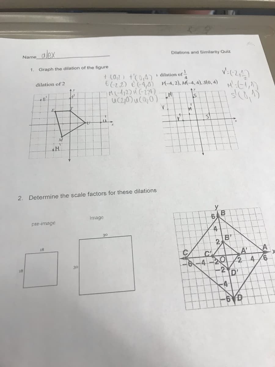 alex
Name
Dilations and Similarity Quiz
1. Graph the dilation of the figure
+ (02) t'(0,4)
€(2,2) è(-4,) n-4, 2), M(-4, 4), sto, 4)
i dilation of
dilation of 2
M
2. Determine the scale factors for these dilations
Image
pre-image
30
B'
2.
18
C
-4
A'
4
18
-2
D'
4-
