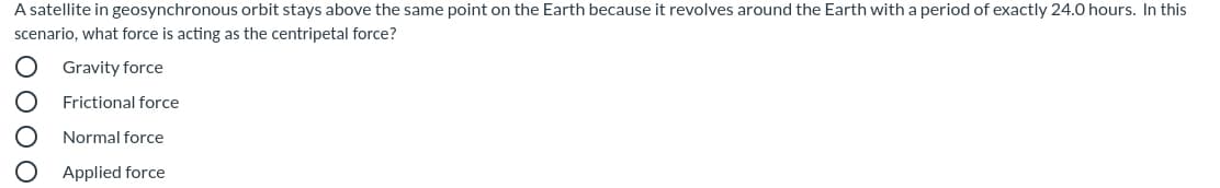 A satellite in geosynchronous orbit stays above the same point on the Earth because it revolves around the Earth with a period of exactly 24.0 hours. In this
scenario, what force is acting as the centripetal force?
Gravity force
Frictional force
Normal force
Applied force
O 00 O
