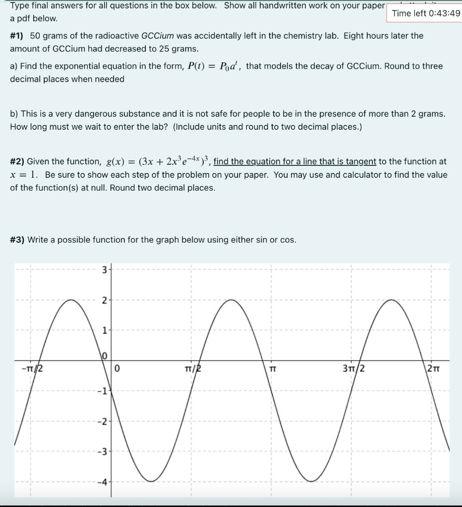 Type final answers for all questions in the box below. Show all handwritten work on your paper
Time left 0:43:49
a pdf below.
#1) 50 grams of the radioactive GCCium was accidentally left in the chemistry lab. Eight hours later the
amount of GcCium had decreased to 25 grams.
a) Find the exponential equation in the form, P(t) = Poa', that models the decay of GCCium. Round to three
decimal places when needed
b) This is a very dangerous substance and it is not safe for people to be in the presence of more than 2 grams.
How long must we wait to enter the lab? (Include units and round to two decimal places.)
#2) Given the function, g(x) = (3x + 2x³e¯4x )3, find the equation for a line that is tangent to the function at
x = 1. Be sure to show each step of the problem on your paper. You may use and calculator to find the value
of the function(s) at null. Round two decimal places.
#3) Write a possible function for the graph below using either sin or cos.
3
2
1
\0
-TT/2
TT
31/2
\2T
-1
-2-
-3-
-4-
