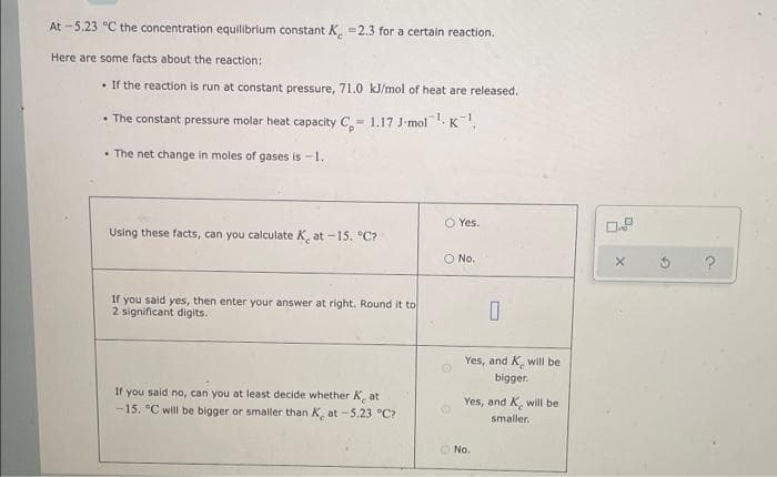 At -5.23 °C the concentration equilibrium constant K -2.3 for a certain reaction.
Here are some facts about the reaction:
• If the reaction is run at constant pressure, 71.0 kJ/mol of heat are released.
• The constant pressure molar heat capacity C,- 1.17 J-mol K.
• The net change in moles of gases is -1.
O Yes.
Using these facts, can you calculate K, at -15. °C?
O No.
If you said yes, then enter your answer at right. Round it to
2 significant digits.
Yes, and K, will be
bigger.
If you said no, can you at least decide whether K, at
-15. °C will be bigger or smaller than K, at-5.23 °C?
Yes, and K, will be
smaller.
O No.
