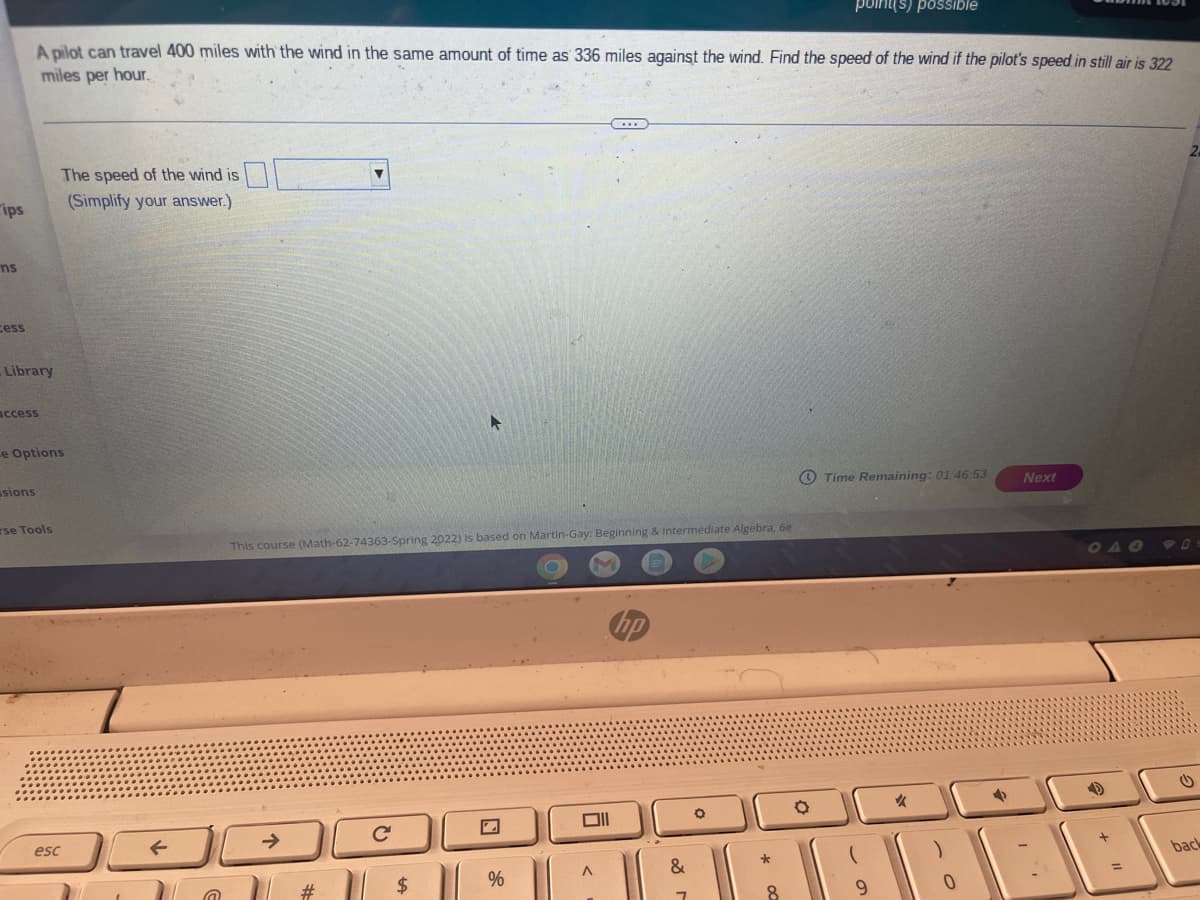 point(s) possIble
A pilot can travel 400 miles with the wind in the same amount of time as 336 miles against the wind. Find the speed of the wind if the pilot's speed in still air is 322
miles per hour.
2-
The speed of the wind is
rips
(Simplify your answer.)
ns
cess
Library
ccess
e Options
O Time Remaining: 01 46 53
Next
ssions
rse Tools
This course (Math-62-74363-Spring 2022) is based on Martin-Gay: Beginning & Intermediate Algebra, 6e
901
女
esc
back
&
24
%
23
* O0
