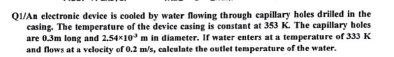 QI/An electronic device is cooled by water flowing through capillary holes drilled in the
casing. The temperature of the device casing is constant at 353 K. The capillary holes
are 0.3m long and 2.54x10m in diameter. If water enters at a temperature of 333 K
and flows at a velocity of 0.2 m/s, calculate the outlet temperature of the water.
