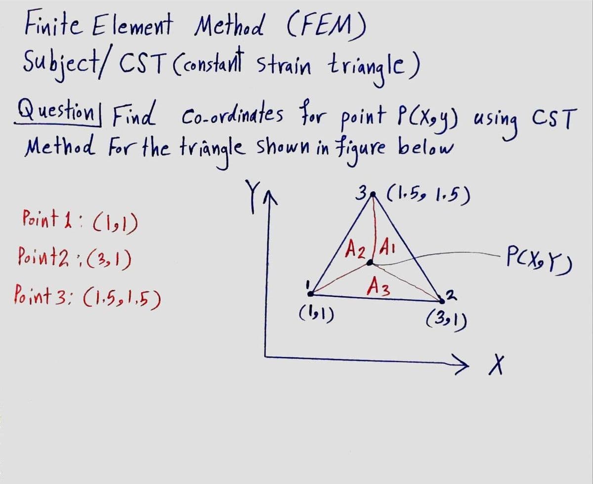 Finite Element Method (FEM)
Subject/ CST Constant strain triangle)
Question Find co-ordinates for point PCXoy) using CST
Method For the triangle shown in figure below
3A (1.59 l.5)
Point 1:(1,))
A2 A1
PCX Y)
Point2 :(3,1)
Po int 3: (1.5,1,5)
A3
(3»l)
(,))
