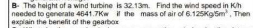 B- The height of a wind turbine is 32.13m. Find the wind speed in K/h
needed to generate 4641.7Kw if the mass of air of 6.125Kg/5m³, Then
explain the benefit of the gearbox