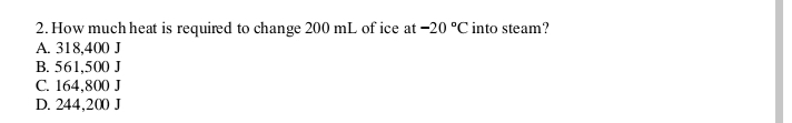 2. How much heat is required to change 200 mL of ice at -20 °C into steam?
A. 318,400 J
B. 561,500 J
C. 164,800 J
D. 244,200 J
