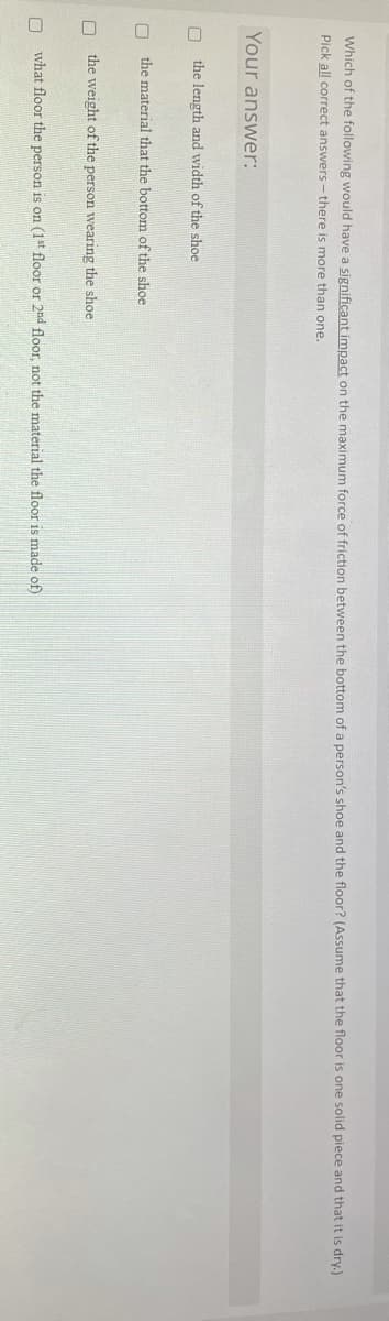 Which of the following would have a significant impact on the maximum force of friction between the bottom of a person's shoe and the floor? (Assume that the floor is one solid piece and that it is dry.)
Pick all correct answers -there is more than one.
Your answer:
the length and width of the shoe
the material that the bottom of the shoe
the weight of the person wearing the shoe
what floor the person is on (1*t floor or 2nd floor, not the material the floor is made of)
