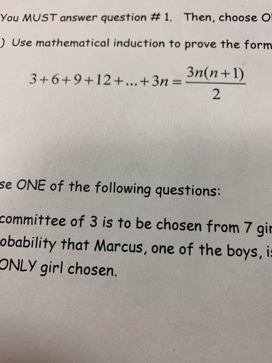 You MUST answer question # 1. Then, choose O
) Use mathematical induction to prove the form
3n(n+1)
3+6+9+12+...+3n=
se ONE of the following questions:
committee of 3 is to be chosen from 7 gir
obability that Marcus, one of the boys, is
ONLY girl chosen.
