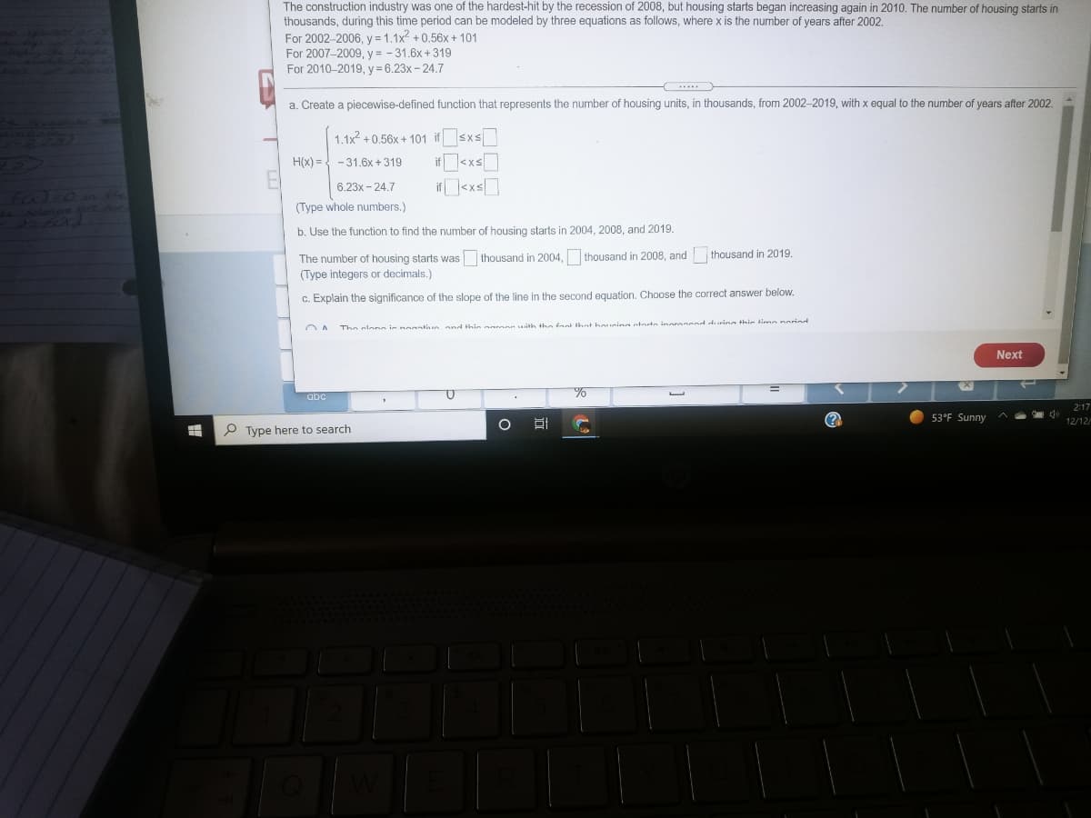 The construction industry was one of the hardest-hit by the recession of 2008, but housing starts began increasing again in 2010. The number of housing starts in
thousands, during this time period can be modeled by three equations as follows, where x is the number of years after 2002.
For 2002-2006, y = 1.1x2 +0.56x + 101
For 2007-2009, y = - 31.6x + 319
For 2010-2019, y = 6.23x-24.7
a. Create a piecewise-defined function that represents the number of housing units, in thousands, from 2002-2019, with x equal to the number of years after 2002.
Valboi
1.1x2 + 0.56x + 101 if sxs
H(x) = -31.6x +319
6.23x - 24.7
i<xs]
A O
(Type whole numbers.)
b. Use the function to find the number of housing starts in 2004, 2008, and 2019.
The number of housing starts was thousand in 2004, thousand in 2008, and
(Type integers or decimals.)
thousand in 2019.
c. Explain the significance of the slope of the line in the second equation. Choose the correct answer below.
The clona is nogntve and this naroon with the faot thot boucing aterto inoronced during this tine neried
Next
abč
2:17
53°F Sunny
12/12
P Type here to search
