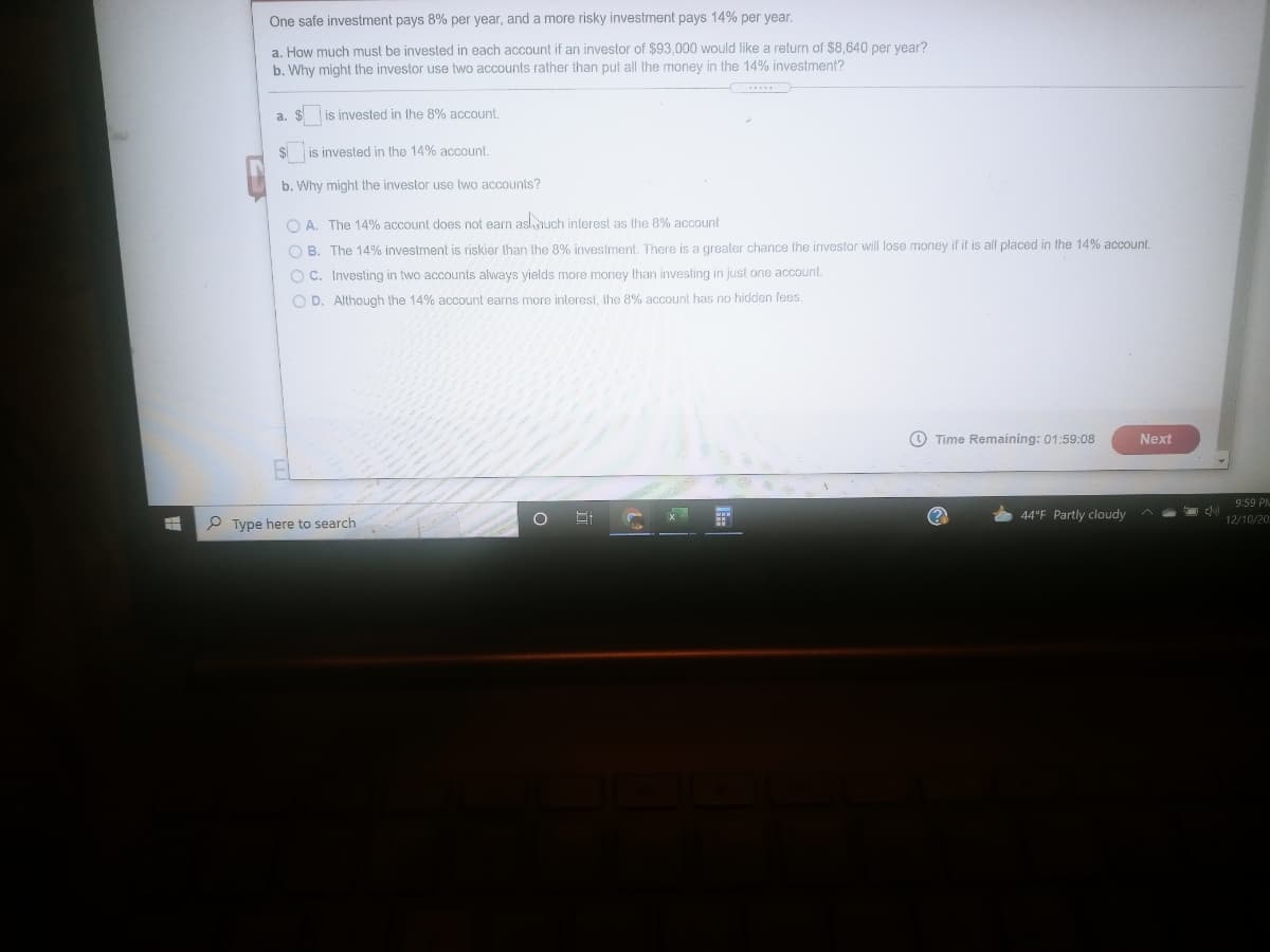 One safe investment pays 8% per year, and a more risky investment pays 14% per year.
a. How much must be invested in each account if an investor of $93,000 would like a return of $8,640 per vear?
b. Why might the investor use two accounts rather than put all the money in the 14% investment?
a. $ is invested in the 8% account.
is invested in the 14% account.
b. Why might the investor use two accounts?
O A. The 14% account does not earn asluch interest as the 8% account
O B. The 14% investment is riskier than the 8% investment, There is a qreater chance the investor will lose money if it is all placed in the 14% account.
O C. Investing in two accounts always yields more money than investing in just one account.
O D. Although the 14% account earns more interest, the 8% account has no hidden fees.
O Time Remaining: 01:59:08
Next
9:59 PM
44°F Partly cloudy
P Type here to search
12/10/20.
