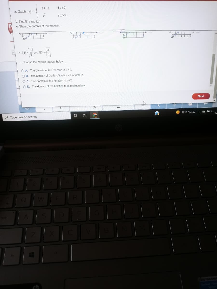 4x-4
if xs2
a. Graph f(x) =
if x>2
b. Find f(1) and f(3).
c. State the domain of the function.
3
and f(3) =
b. f(1) =
c. Choose the correct answer below.
O A. The domain of the function is x> 2.
O B. The domain of the function is x<2 and x> 2.
O C. The domain of the function is xs2.
O D. The domain of the function is all real numbers.
Next
abc
(?
52°F Sunny ^
P Type here to search
SE YOUR SHAR
ide
