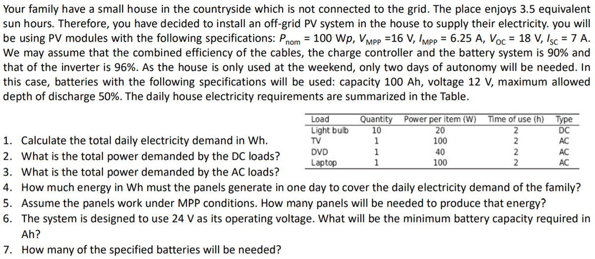 Your family have a small house in the countryside which is not connected to the grid. The place enjoys 3.5 equivalent
sun hours. Therefore, you have decided to install an off-grid PV system in the house to supply their electricity. you will
be using PV modules with the following specifications: P,
We may assume that the combined efficiency of the cables, the charge controller and the battery system is 90% and
that of the inverter is 96%. As the house is only used at the weekend, only two days of autonomy will be needed. In
this case, batteries with the following specifications will be used: capacity 100 Ah, voltage 12 V, maximum allowed
depth of discharge 50%. The daily house electricity requirements are summarized in the Table.
= 100 Wp, VMpP =16 V, IMpp = 6.25 A, Voc = 18 V, Isc = 7 A.
%3D
nom
Quantity
10
Time of use (h) Type
Power per item (W)
20
Load
Light bulb
TV
DC
1. Calculate the total daily electricity demand in Wh.
2. What is the total power demanded by the DC loads?
3. What is the total power demanded by the AC loads?
4. How
1
100
2
AC
DVD
1
40
AC
Laptop
1
100
АС
of the family?
uch energy in Wh must the panels generate in one day to cover the daily electricity de
5. Assume the panels work under MPP conditions. How many panels will be needed to produce that energy?
6. The system is designed to use 24 V as its operating voltage. What will be the minimum battery capacity required in
Ah?
7. How many of the specified batteries will be needed?
