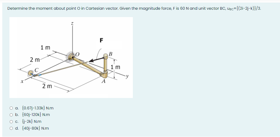 Determine the moment about point O in Cartesian vector. Given the magnitude force, F is 60N and unit vector BC, ugc={(2i-2j-k)}/3.
F
1 m
2 m
1 m
A
2 m
O a. {0.67j-1.33k} N.m
O b. {60j-120k} N.m
O c. {j-2k} N.m
O d. {40j-80k} N.m
