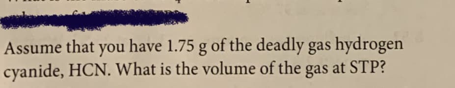 Assume that you have 1.75 g of the deadly gas hydrogen
cyanide, HCN. What is the volume of the gas at STP?
