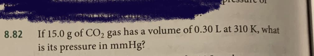 If 15.0 g of CO2 gas has a volume of 0.30 L at 310 K, what
is its pressure in mmHg?
8.82
