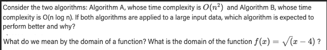 Consider the two algorithms: Algorithm A, whose time complexity is O(n²) and Algorithm B, whose time
complexity is O(n log n). If both algorithms are applied to a large input data, which algorithm is expected to
perform better and why?
What do we mean by the domain of a function? What is the domain of the function f(x)=√(x-4)?