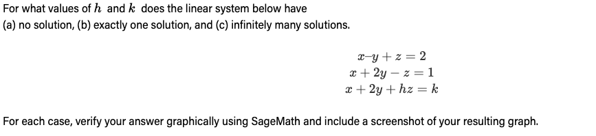 For what values of h and k does the linear system below have
(a) no solution, (b) exactly one solution, and (c) infinitely many solutions.
x=y+z=2
x+2y=z=1
x + 2y + hz = k
For each case, verify your answer graphically using SageMath and include a screenshot of your resulting graph.