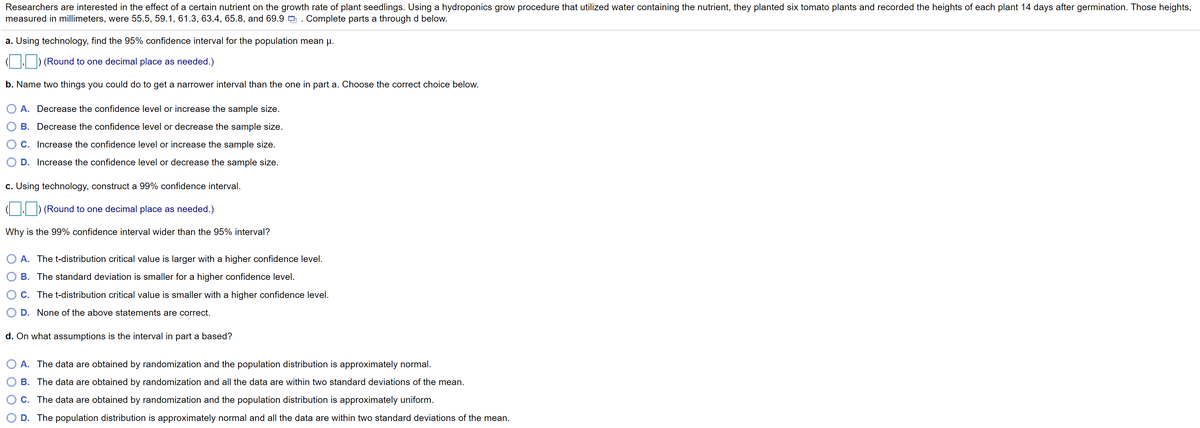 Researchers are interested in the effect of a certain nutrient on the growth rate of plant seedlings. Using a hydroponics grow procedure that utilized water containing the nutrient, they planted six tomato plants and recorded the heights of each plant 14 days after germination. Those heights,
measured in millimeters, were 55.5, 59.1, 61.3, 63.4, 65.8, and 69.9 9 . Complete parts a through d below.
a. Using technology, find the 95% confidence interval for the population mean u.
(Round to one decimal place as needed.)
b. Name two things you could do to get a narrower interval than the one in part a. Choose the correct choice below.
O A. Decrease the confidence level or increase the sample size.
B. Decrease the confidence level or decrease the sample size.
C. Increase the confidence level or increase the sample size.
D. Increase the confidence level or decrease the sample size.
c. Using technology, construct a 99% confidence interval.
(Round to one decimal place as needed.)
Why is the 99% confidence interval wider than the 95% interval?
O A. The t-distribution critical value is larger with a higher confidence level.
B. The standard deviation is smaller for a higher confidence level.
C. The t-distribution critical value is smaller with a higher confidence level.
D. None of the above statements are correct.
d. On what assumptions is the interval in part a based?
A. The data are obtained by randomization and the population distribution is approximately normal.
B. The data are obtained by randomization and all the data are within two standard deviations of the mean.
C. The data are obtained by randomization and the population distribution is approximately uniform.
D. The population distribution is approximately normal and all the data are within two standard deviations of the mean.
