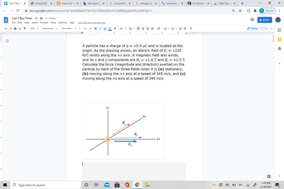 Can't Buy Ti X
WileyPLUS X
Search All M X
ь Му Questio X
G microsoft sı X G change mic X
University a X
A Enrollment X
Hide Tabs (F X +
docs.google.com/document/d/1pQhEBaWXYWxTk327EPalSjdDio91Zaf8RIghg92dlXw/edit?pli=1
Q
Paused
Can't Buy Time * A Saving.
Share
File Edit View Insert Format Tools Add-ons Help
Last edit was seconds ago
-BI U
E E 1E E
E E X
100%
Normal text
Times New..
14
Editing
31
1
1 |
3
5
A particle has a charge of q = +5.4 µC and is located at the
origin. As the drawing shows, an electric field of E,
N/C exists along the +x axis. A magnetic field also exists,
and its x and y components are B,
= +230
= +1.8 T and B, = +1.5 T.
Calculate the force (magnitude and direction) exerted on the
particle by each of the three fields when it is (a) stationary,
(b) moving along the +x axis at a speed of 345 m/s, and (c)
moving along the +z axis at a speed of 345 m/s.
2.
3.
+z
+y
B,
B,
6.
E,
|
>
1:45 PM
O Type here to search
后 の
3/18/2021
!!
lili
近
8
