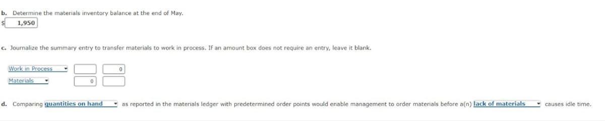 b. Determine the materials inventory balance at the end of May.
s 1,950
c. Journalize the summary entry to transfer materials to work in process. If an amount box does not require an entry, leave it blank.
Work in Process
Materials
0
d. Comparing quantities on hand
as reported in the materials ledger with predetermined order points would enable management to order materials before a(n) lack of materials
causes idle time.