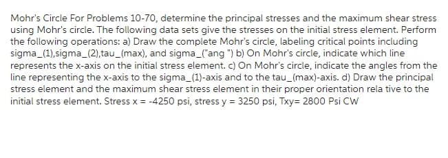 Mohr's Circle For Problems 10-70, determine the principal stresses and the maximum shear stress
using Mohr's circle. The following data sets give the stresses on the initial stress element. Perform
the following operations: a) Draw the complete Mohr's circle, labeling critical points including
sigma (1),sigma_(2),tau_(max), and sigma_("ang ") b) On Mohr's circle, indicate which line
represents the x-axis on the initial stress element. c) On Mohr's circle, indicate the angles from the
line representing the x-axis to the sigma_(1)-axis and to the tau_(max)-axis. d) Draw the principal
stress element and the maximum shear stress element in their proper orientation rela tive to the
initial stress element. Stress x = -4250 psi, stress y = 3250 psi, Txy= 2800 Psi CW