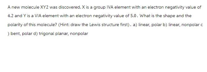 A new molecule XY2 was discovered. X is a group IVA element with an electron negativity value of
4.2 and Y is a VIA element with an electron negativity value of 5.0. What is the shape and the
polarity of this molecule? (Hint: draw the Lewis structure first). a) linear, polar b) linear, nonpolar c
) bent, polar d) trigonal planar, nonpolar