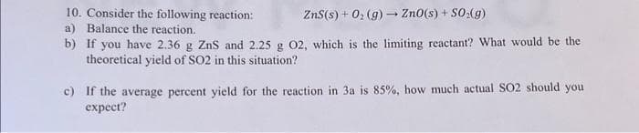10. Consider the following reaction:
ZnS(s) + O₂(g) → ZnO(s) + SO₂(g)
a) Balance the reaction.
b)
If you have 2.36 g ZnS and 2.25 g 02, which is the limiting reactant? What would be the
theoretical yield of SO2 in this situation?
c) If the average percent yield for the reaction in 3a is 85%, how much actual SO2 should you
expect?
