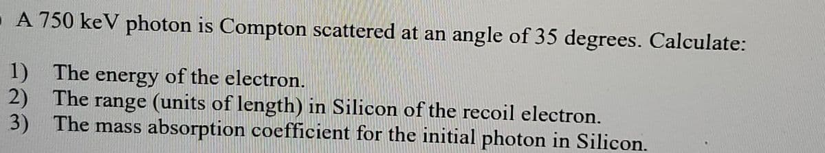 A 750 keV photon is Compton scattered at an angle of 35 degrees. Calculate:
1) The energy of the electron.
2) The range (units of length) in Silicon of the recoil electron.
3) The mass absorption coefficient for the initial photon in Silicon.
