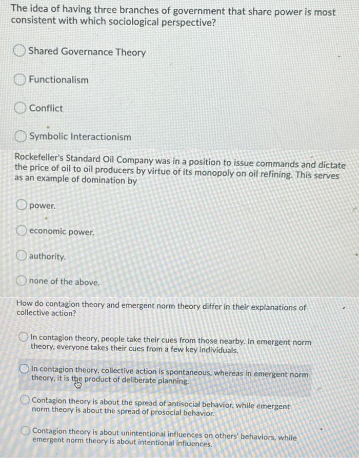 The idea of having three branches of government that share power is most
consistent with which sociological perspective?
Shared Governance Theory
Functionalism
Conflict
Symbolic Interactionism
Rockefeller's Standard Oil Company was in a position to issue commands and dictate
the price of oil to oil producers by virtue of its monopoly on oil refining. This serves
as an example of domination by
O power.
O economic power.
O authority.
none of the above.
How do contagion theory and emergent norm theory differ in their explanations of
collective action?
OIn contagion theory, people take their cues from those nearby. In emergent norm
theory, everyone takes their cues from a few key individuals.
In contagion theory, collective action is spontaneous, whereas in emergent norm
theory, it is the product of deliberate planning.
O Contagion theory is about the spread of antisocial behavior, while emergent
norm theory is about the spread of prosocial behavior.
Contagion theory is about unintentional influences on others' behaviors, while
emergent norm theory is about intentional influences.
