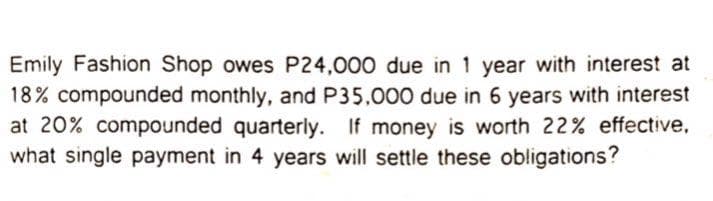 Emily Fashion Shop owes P24,000 due in 1 year with interest at
18% compounded monthly, and P35.000 due in 6 years with interest
at 20% compounded quarterly. If money is worth 22% effective,
what single payment in 4 years will settle these obligations?
