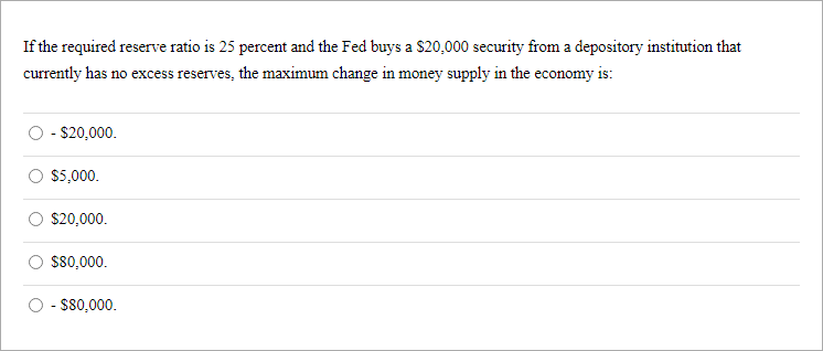 If the required reserve ratio is 25 percent and the Fed buys a S20,000 security from a depository institution that
currently has no excess reserves, the maximum change in money supply in the economy is:
- $20,000.
$5,000.
$20,000.
$80,000.
- $80,000.
