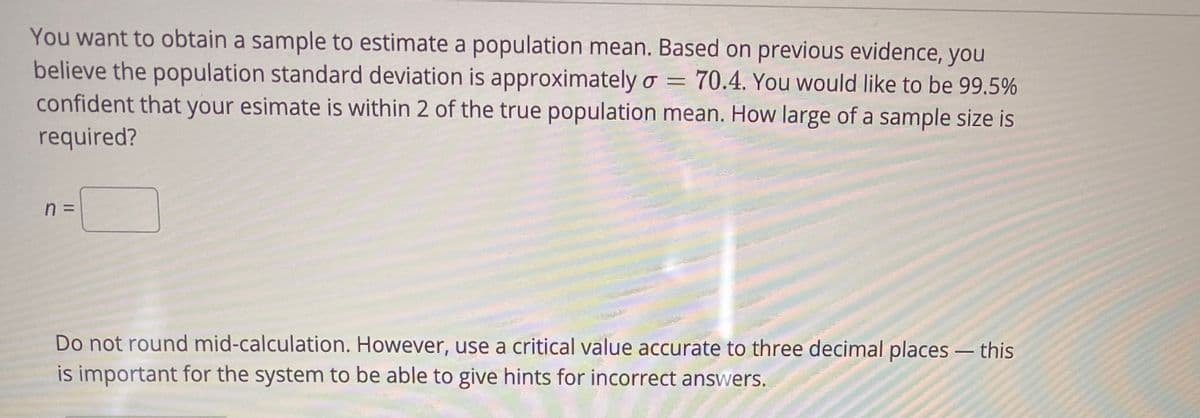 You want to obtain a sample to estimate a population mean. Based on previous evidence, you
believe the population standard deviation is approximately o = 70.4. You would like to be 99.5%
confident that your esimate is within 2 of the true population mean. How large of a sample size is
required?
n =
Do not round mid-calculation. However, use a critical value accurate to three decimal places – this
is important for the system to be able to give hints for incorrect answers.
