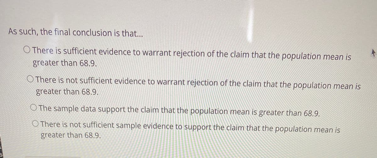 As such, the final conclusion is that...
O There is sufficient evidence to warrant rejection of the claim that the population mean is
greater than 68.9.
O There is not sufficient evidence to warrant rejection of the claim that the population mean is
greater than 68.9.
O The sample data support the claim that the population mean is greater than 68.9.
O There is not sufficient sample evidence to support the claim that the population mean is
greater than 68.9.
