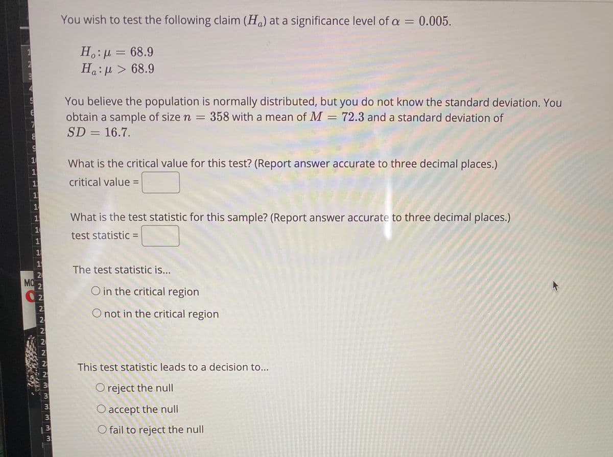 You wish to test the following claim (Ha) at a significance level of a = 0.005.
%3D
H.:µ = 68.9
Ha:µ > 68.9
You believe the population is normally distributed, but you do not know the standard deviation. You
obtain a sample of size n
SD = 16.7.
358 with a mean of M = 72.3 and a standard deviation of
%3D
10
What is the critical value for this test? (Report answer accurate to three decimal places.)
1
critical value =
1
1
What is the test statistic for this sample? (Report answer accurate to three decimal places.)
test statistic =
1
1
20
MO
The test statistic is...
21
O in the critical region
2
2.
2
O not in the critical region
2
2
This test statistic leads to a decision to...
O reject the null
3
O accept the null
O fail to reject the null
3
2222333
3.
