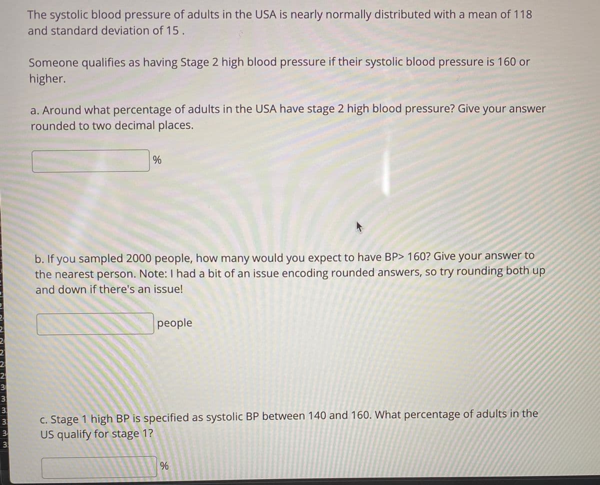 The systolic blood pressure of adults in the USA is nearly normally distributed with a mean of 118
and standard deviation of 15.
Someone qualifies as having Stage 2 high blood pressure if their systolic blood pressure is 160 or
higher.
a. Around what percentage of adults in the USA have stage 2 high blood pressure? Give your answer
rounded to two decimal places.
%
b. If you sampled 2000 people, how many would you expect to have BP> 160? Give your answer to
the nearest person. Note:I had a bit of an issue encoding rounded answers, so try rounding both up
and down if there's an issue!
people
24
31
3
3
c. Stage 1 high BP is specified as systolic BP between 140 and 160. What percentage of adults in the
US qualify for stage 1?
3
3
3
.
96
