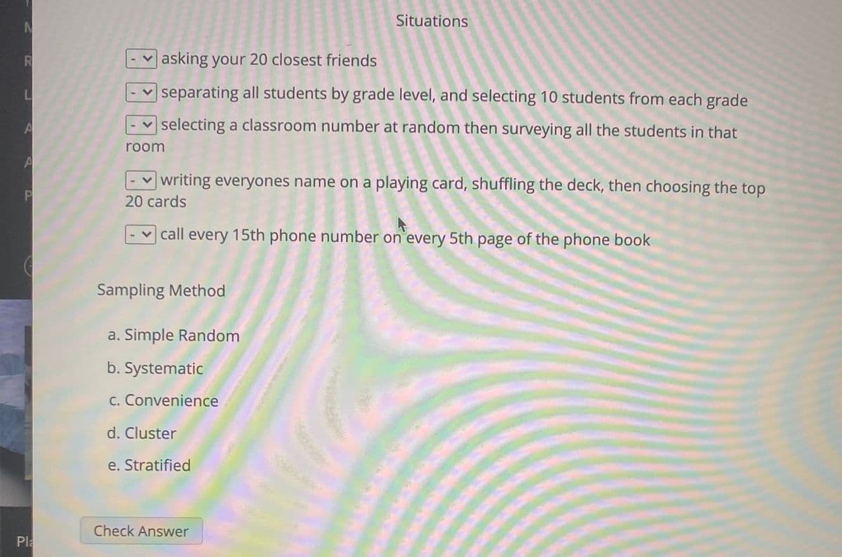 Situations
R
asking your 20 closest friends
separating all students by grade level, and selecting 10 students from each grade
L
selecting a classroom number at random then surveying all the students in that
room
-v writing everyones name on a playing card, shuffling the deck, then choosing the top
P
20 cards
v call every 15th phone number on every 5th page of the phone book
Sampling Method
a. Simple Random
b. Systematic
c. Convenience
d. Cluster
e. Stratified
Check Answer
Pla
