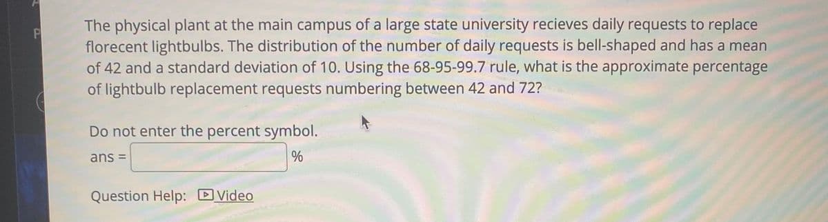 The physical plant at the main campus of a large state university recieves daily requests to replace
florecent lightbulbs. The distribution of the number of daily requests is bell-shaped and has a mean
of 42 and a standard deviation of 10. Using the 68-95-99.7 rule, what is the approximate percentage
of lightbulb replacement requests numbering between 42 and 72?
Do not enter the percent symbol.
ans =
Question Help: DVideo
