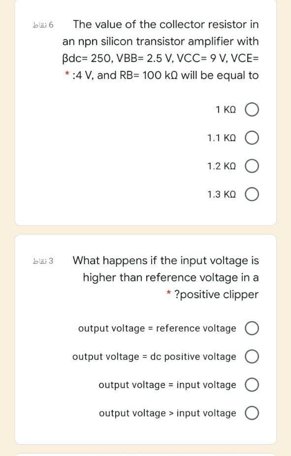 bläs 6
The value of the collector resistor in
an npn silicon transistor amplifier with
Bdc= 250, VBB= 2.5 V, VCC= 9 V, VCE=
* :4 V, and RB= 100 kQ will be equal to
1 KQ O
1.1 KQ O
1.2 KQ O
1.3 KQ O
bläi 3
What happens if the input voltage is
higher than reference voltage in a
?positive clipper
output voltage = reference voltage O
output voltage = dc positive voltage
output voltage = input voltage
output voltage > input voltage
