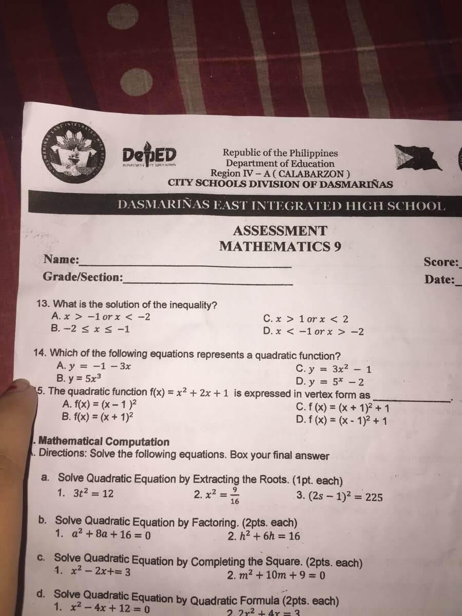 Republic of the Philippines
Department of Education
Region IV – A ( CALABARZON)
CITY SCHOOLS DIVISION OF DASMARIÑAS
DASMARIÑAS EAST INTEGRATED HIGH SCHOOL
ASSESSMENT
MATHEMATICS 9
Name:
Grade/Section:
Score:
Date:
13. What is the solution of the inequality?
A. x > -1 or x < -2
C. x > 1 or x < 2
B. -2 < x S -1
D. x < -1 or x > -2
14. Which of the following equations represents a quadratic function?
A. y = -1 - 3x
B. y = 5x3
5. The quadratic function f(x) = x² + 2x + 1 is expressed in vertex form as
A. f(x) = (x- 1)²
B. f(x) = (x + 1)2
C. y = 3x2 - 1
D. y = 5* - 2
C. f (x) = (x + 1)² + 1
D. f (x) = (x - 1)² + 1
Mathematical Computation
Directions: Solve the following equations. Box your final answer
a. Solve Quadratic Equation by Extracting the Roots. (1pt. each)
1. 3t2 = 12
2. x2 = 16
9
3. (2s - 1)2 = 225
b. Solve Quadratic Equation by Factoring. (2pts. each)
1. a2 + 8a + 16 = 0
2. h2 + 6h = 16
c. Solve Quadratic Equation by Completing the Square. (2pts. each)
1. x2 - 2x+= 3
2. m2 + 10m + 9 = 0
d. Solve Quadratic Equation by Quadratic Formula (2pts. each)
1. x2 - 4x + 12 = 0
2. 2r2 + 4r = 3
