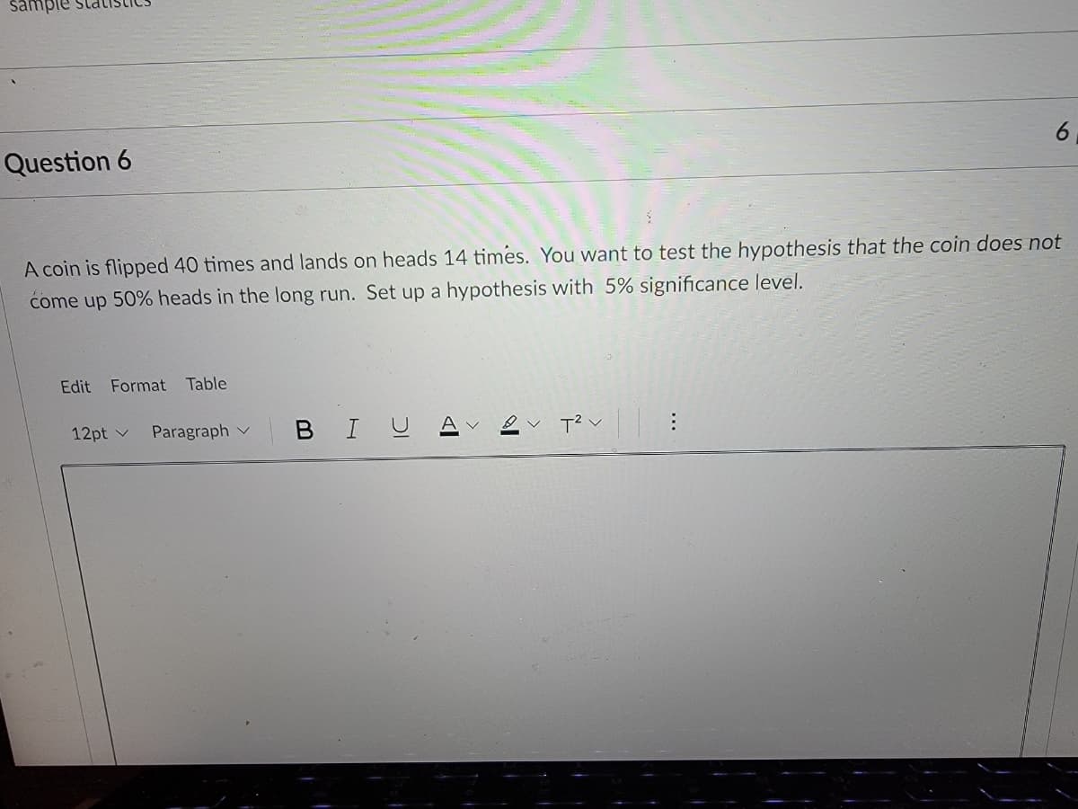 sample
Question 6
A coin is flipped 40 times and lands on heads 14 times. You want to test the hypothesis that the coin does not
come up 50% heads in the long run. Set up a hypothesis with 5% significance level.
Edit
Format Table
12pt v
Paragraph v
BIU
6
