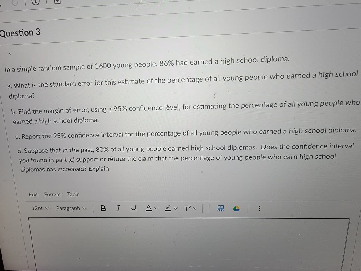 Question 3
In a simple random sample of 1600 young people, 86% had earned a high school diploma.
a. What is the standard error for this estimate of the percentage of all young people who earned a high school
diploma?
b. Find the margin of error, using a 95% confidence lėvel, for estimating the percentage of all young people who
éarned a high school diploma.
c. Report the 95% confidence interval for the percentage of all young people who earned a high school diploma.
d. Suppose that in the past, 80% of all young people earned high school diplomas. Does the confidence interval
you found in part (c) support or refute the claim that the percentage of young people who earn high school
diplomas has increased? Explain.
Edit
Format
Table
12pt v
Paragraph v
BIU
A V
泉
