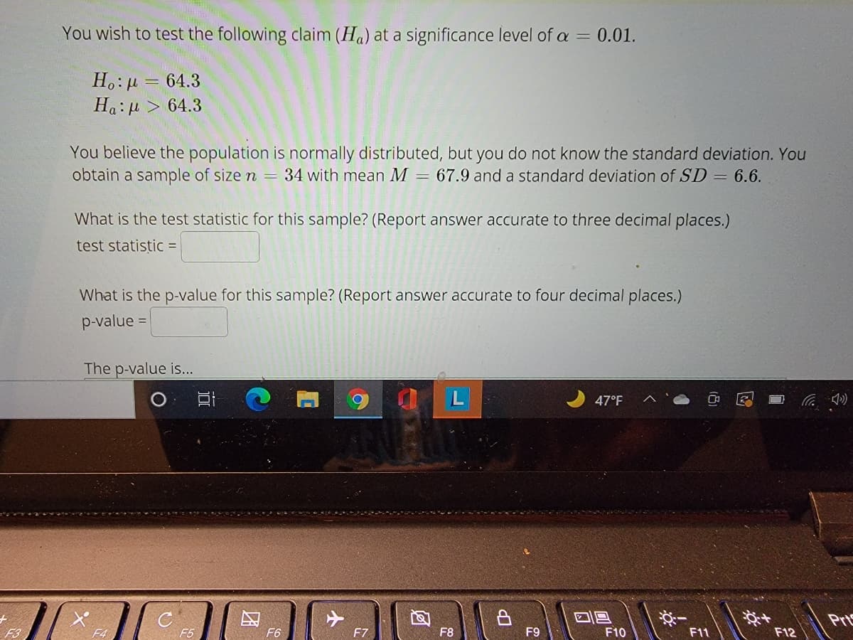 You wish to test the following claim (Ha) at a significance level of a
0.01.
%3D
H.: µ = 64.3
Ha: u
64.3
You believe the population is normally distributed, but you do not know the standard deviation. You
obtain a sample of size n = 34 with mean M = 67.9 and a standard deviation of SD = 6.6.
What is the test statistic for this sample? (Report answer accurate to three decimal places.)
test statistic =
What is the p-value for this sample? (Report answer accurate to four decimal places.)
p-value =
The p-value is...
47°F
Pr
F3
F4
F6
F7
F8
F9
F10
F11
F12
