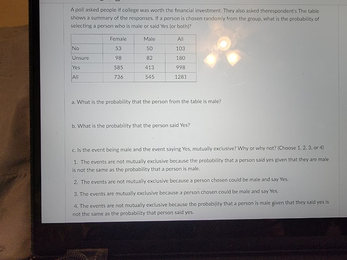 A poll asked people if college was worth the financial investment. They also asked therespondent's The table
shows a summary of the responses. If a person is chosen randomly from the group, what is the probability of
selecting a person who is male or said Yes (or both)?
Female
Male
All
No
53
50
103
Unsure
98
82
180
Yes
585
413
998
All
736
545
1281
a. What is the probability that the person from the table is male?
b. What is the probability that the person said Yes?
c. Is the event being male and the event saying Yes, mutually exclusive? VWhy or why not? (Choose 1, 2, 3, or 4)
1. The events are not mutually exclusive because the probability that a person said yes given that they are male
is not the same as the probability that a person is male.
2. The events are not mutually exclusive because a person chosen could be male and say Yes.
3. The events are mutually exclusive because a person chosen could be male and say Yes.
4. The events are not mutually exclusive because the probability that a person is male given that they said yes is
not the same as the probability that person said yes.
