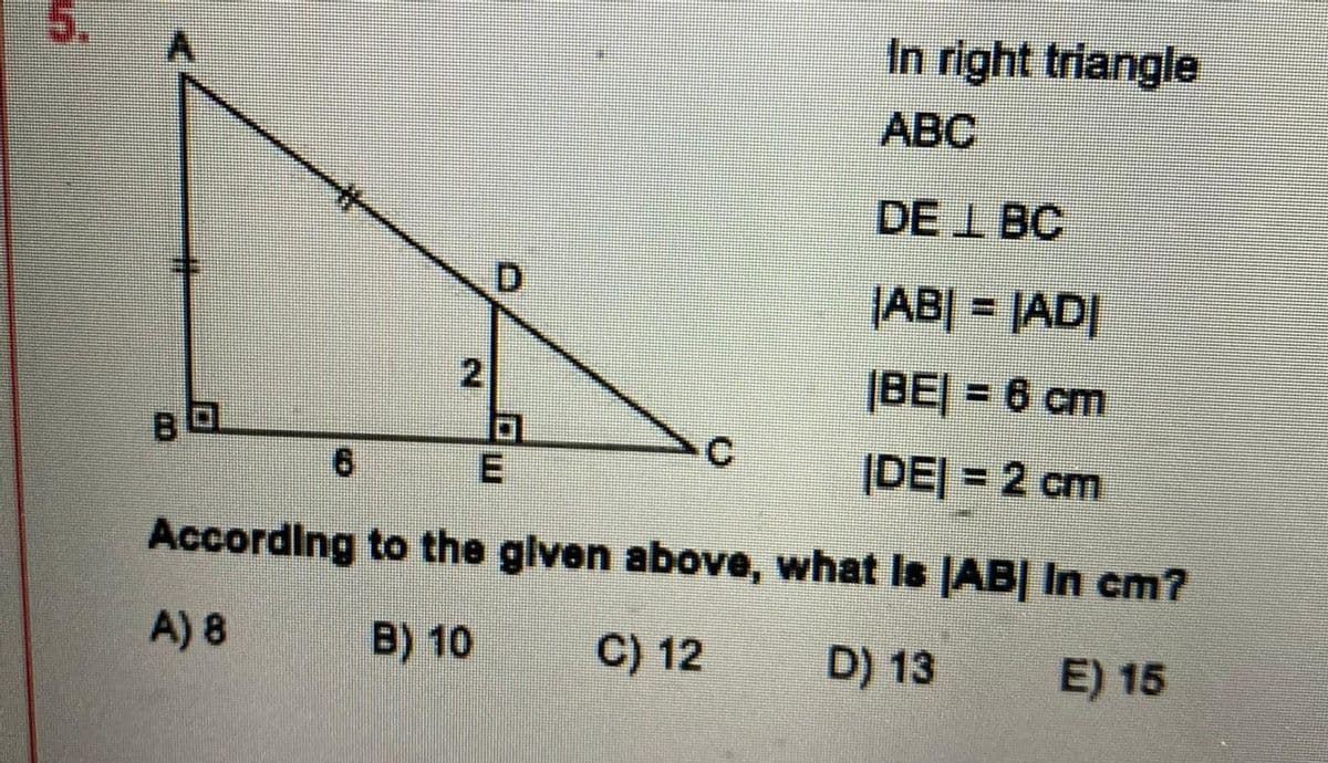 In right triangle
ABC
DE I BC
D.
|AB| = |AD|
2
|BEJ = 6 cm
C.
(DEJ = 2 cm
According to the glven above, what Is AB| In cm?
A) 8
B) 10
C) 12
D) 13
E) 15
5.
