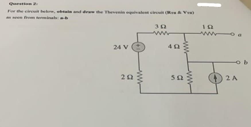 Question 2:
For the circuit below, obtain and draw the Thevenin equivalent circuit (Rru & Vru)
as seen from terminals: a-b
24 V
2 Ω
Μ
3 Ω
ΜΕ
4Ω
5Ω
Μ
ΤΩ
ΜΕ
-ob
2 Α