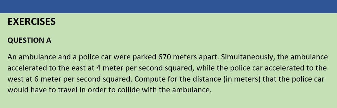 EXERCISES
QUESTION A
An ambulance and a police car were parked 670 meters apart. Simultaneously, the ambulance
accelerated to the east at 4 meter per second squared, while the police car accelerated to the
west at 6 meter per second squared. Compute for the distance (in meters) that the police car
would have to travel in order to collide with the ambulance.
