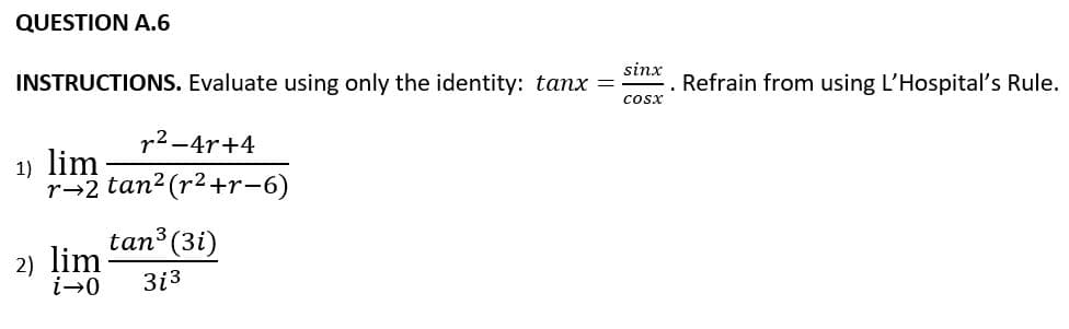 QUESTION A.6
sinx
INSTRUCTIONS. Evaluate using only the identity: tanx =
Refrain from using L'Hospital's Rule.
cosx
r2-4r+4
1) lim
r→2 tan2 (r2+r-6)
tan3 (3i)
2) lim
i→0
3i3
