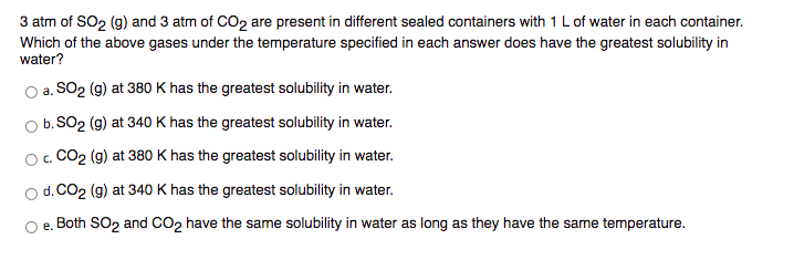 3 atm of SO2 (g) and 3 atm of CO2 are present in different sealed containers with 1 L of water in each container.
Which of the above gases under the temperature specified in each answer does have the greatest solubility in
water?
a. SO2 (g) at 380 K has the greatest solubility in water.
O b. SO2 (g) at 340 K has the greatest solubility in water.
O. CO2 (g) at 380 K has the greatest solubility in water.
o d. CO2 (g) at 340 K has the greatest solubility in water.
e. Both SO2 and CO2 have the same solubility in water as long as they have the same temperature.
